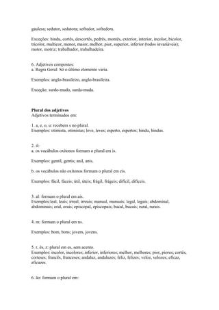 gaulesa; sedutor, sedutora; sofredor, sofredora.

Exceções: hindu, cortês, descortês, pedrês, montês, exterior, interior, incolor, bicolor,
tricolor, multicor, menor, maior, melhor, pior, superior, inferior (todos invariáveis);
motor, motriz; trabalhador, trabalhadeira.


6. Adjetivos compostos:
a. Regra Geral: Só o último elemento varia.

Exemplos: anglo-brasileiro, anglo-brasileira.

Exceção: surdo-mudo, surda-muda.



Plural dos adjetivos
Adjetivos terminados em:

1. a, e, o, u: recebem s no plural.
Exemplos: otimista, otimistas; leve, leves; esperto, espertos; hindu, hindus.


2. il:
a. os vocábulos oxítonos formam o plural em is.

Exemplos: gentil, gentis; anil, anis.

b. os vocábulos não oxítonos formam o plural em eis.

Exemplos: fácil, fáceis; útil, úteis; frágil, frágeis; difícil, difíceis.


3. al: formam o plural em ais.
Exemplos:leal, leais; irreal, irreais; manual, manuais; legal, legais; abdominal,
abdominais; oral, orais; episcopal, episcopais; bucal, bucais; rural, rurais.


4. m: formam o plural em ns.

Exemplos: bom, bons; jovem, jovens.


5. r, ês, z: plural em es, sem acento.
Exemplos: incolor, incolores; inferior, inferiores; melhor, melhores; pior, piores; cortês,
corteses; francês, franceses; andaluz, andaluzes; feliz, felizes; veloz, velozes; eficaz,
eficazes.


6. ão: formam o plural em:
 