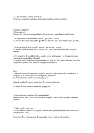 c. Azul-marinho é sempre invariável.
Exemplos: saias azul-marinho, sapatos azul-marinho, sapatos marinho.




Grau dos adjetivos
I. Comparativo:
Usa-se para comparar duas qualidades do mesmo ser ou de dois seres diferentes.

1. Comparativo de superioridade: mais... que; mais... do que
Exemplos: João é mais feliz (do) que Maria. Helena é mais trabalhadeira (do) que Ana.


2. Comparativo de inferioridade: menos... que; menos... do que
Exemplos: Maria é menos feliz (do) que João. Ana é menos trabalhadeira (do) que
Helena.

3. Comparativo de igualdade: tão... quanto; como; tanto quanto (os dois pospostos ao
verbo); que nem (na fala coloquial)
Exemplos: Pedro é tão inteligente quanto você. Márcia é feliz como Mariana. Marcelo é
alegre tanto quanto Júlia. Marcelo é alegre que nem Júlia.



Obs.:
1. Quando o substantivo comum, singular, ao qual o adjetivo se refere é usado sem o
artigo (o, a, os, as) o adjetivo fica sempre no masculino.
Exemplo: Carne é menos saboroso que peixe.

Quando no plural, mesmo sem artigo, flexiona normalmente.

Exemplo: Carnes são mais saborosas que peixes.



2. Comparativos irregulares (de superioridade):
bom - melhor; mau - pior; grande - maior; pequeno - menor (mais pequeno também é
correto).



3. Mais grande; mais mau.
As duas formas estão corretas quando comparamos qualidades referentes a um mesmo
ser (pessoa ou coisa).

Exemplos: José é mais grande do que gordo. Marta é mais má do que boa.
 