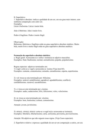 II. Superlativo
1. Superlativo absoluto: indica a qualidade de um ser, em seu grau mais intenso, sem
nenhuma comparação com outro ser.
Exemplos:
Lúcia é belíssima. Lúcia é muito bela.

João é libérrimo. João é muito livre.

Pedro é fragílimo. Pedro é muito frágil.


Observação:
Belíssima, libérrimo e fragílimo estão no grau superlativo absoluto sintético. Muito
bela, muito livre e muito frágil estão no grau superlativo absoluto analítico.



Formação do superlativo absoluto sintético:
a. Regra geral: Acrescenta-se o sufixo -íssimo(a) ao adjetivo masculino.
Exemplos: final, finalíssimo; normal, normalíssimo; popular, popularíssimo.


Regras especiais: adjetivos terminados em:
1) vogal: corta-se a vogal e acrescenta-se -íssimo (Veja item b5).
Exemplos: contente, contentíssimo; estranho, estranhíssimo, esperta, espertíssima.


2) -vel: troca-se esta terminação por -bilíssimo.
Exemplos: notável, notabilíssimo; agradável, agradabilíssimo; confiável,
confiabilíssimo; razoável, razoabilíssimo.


3) -z: troca-se esta terminação por -císsimo.
Exemplos: audaz, audacíssimo; feliz, felicíssimo; veloz, velocíssimo.


4) -m: troca-se esta terminação por -níssimo.
Exemplos: bom, boníssimo; comum, comuníssimo.

Atenção: jovem, juviníssimo.


5) -ário(a), -ério(a), ório(a): corta-se a vogal o(a) e acrescenta-se íssimo(a).
Exemplos: libertário, libertariíssimo; séria, seriíssima; provisória, provisoriíssima.

Atenção: Há adjetivos que não seguem essas regras. (Veja Casos especiais).

2. Superlativo relativo: expressa a qualidade de um ser em comparação a outros, em seu
 