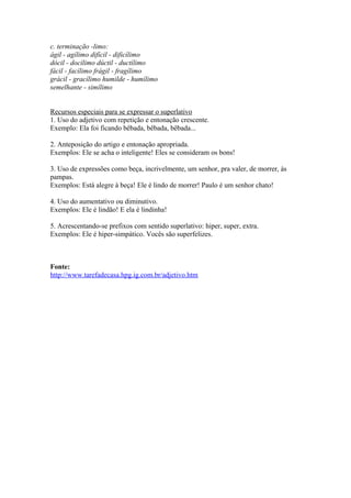 c. terminação -limo:
ágil - agílimo difícil - dificílimo
dócil - docílimo dúctil - ductílimo
fácil - facílimo frágil - fragílimo
grácil - gracílimo humilde - humílimo
semelhante - simílimo


Recursos especiais para se expressar o superlativo
1. Uso do adjetivo com repetição e entonação crescente.
Exemplo: Ela foi ficando bêbada, bêbada, bêbada...

2. Anteposição do artigo e entonação apropriada.
Exemplos: Ele se acha o inteligente! Eles se consideram os bons!

3. Uso de expressões como beça, incrivelmente, um senhor, pra valer, de morrer, às
pampas.
Exemplos: Está alegre à beça! Ele é lindo de morrer! Paulo é um senhor chato!

4. Uso do aumentativo ou diminutivo.
Exemplos: Ele é lindão! E ela é lindinha!

5. Acrescentando-se prefixos com sentido superlativo: hiper, super, extra.
Exemplos: Ele é hiper-simpático. Vocês são superfelizes.



Fonte:
http://www.tarefadecasa.hpg.ig.com.br/adjetivo.htm
 
