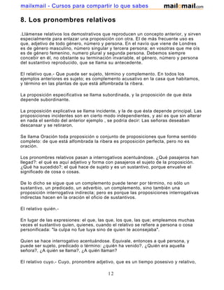 mailxmail - Cursos para compartir lo que sabes

8. Los pronombres relativos

.Llámense relativos los demostrativos que reproducen un concepto anterior, y sirven
especialmente para enlazar una proposición con otra. El de más frecuente uso es
que, adjetivo de todo género, número y persona. En el navío que viene de Londres
es de género masculino, número singular y tercera persona; en vosotras que me oís
es de género femenino, numero plural y segunda persona. Debemos siempre
concebir en él, no obstante su terminación invariable, el género, número y persona
del sustantivo reproducido, que se llama su antecedente.

El relativo que.- Que puede ser sujeto, término y complemento. En todos los
ejemplos anteriores es sujeto; es complemento acusativo en la casa que habitamos,
y término en las plantas de que está alfombrada la ribera.

La proposición especificativa se llama subordinada, y la proposición de que ésta
depende subordinante.

La proposición explicativa se llama incidente, y la de que ésta depende principal. Las
proposiciones incidentes son en cierto modo independientes, y así es que sin alterar
en nada el sentido del anterior ejemplo , se podría decir: Las señoras deseaban
descansar y se retiraron.

Se llama Oración toda proposición o conjunto de proposiciones que forma sentido
completo: de que está alfombrada la ribera es proposición perfecta, pero no es
oración.

Los pronombres relativos pasan a interrogativos acentuándose. ¿Qué pasajeros han
llegad?: el qué es aquí adjetivo y forma con pasajeros el sujeto de la proposición.
¿Qué ha sucedido?; el qué hace de sujeto y es un sustantivo, porque envuelve el
significado de cosa o cosas.

De lo dicho se sigue que un complemento puede tener por término, no sólo un
sustantivo, un predicado, un adverbio, un complemento, sino también una
proposición interrogativa indirecta; pero es porque las proposiciones interrogativas
indirectas hacen en la oración el oficio de sustantivos.

El relativo quién.-

En lugar de las expresiones: el que, las que, los que, las que; empleamos muchas
veces el sustantivo quien, quienes, cuando el relativo se refiere a persona o cosa
personificada: "la culpa no fue tuya sino de quien te aconsejaba".

Quien se hace interrogativo acentuándose. Equivale, entonces a qué persona, y
puede ser sujeto, predicado o término: ¿quién ha venido?, ¿Quién era aquella
señora?, ¿A quién se llama?, ¿A quién llaman?

El relativo cuyo.- Cuyo, pronombre adjetivo, que es un tiempo posesivo y relativo,

                                         12
 
