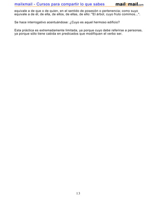 mailxmail - Cursos para compartir lo que sabes
equivale a de que o de quien, en el sentido de posesión o pertenencia; como suyo
equivale a de él, de ella, de ellos, de ellas, de ello: "El árbol, cuyo fruto comimos...".

Se hace interrogativo acentuándose: ¿Cuyo es aquel hermoso edificio?

Esta práctica es extremadamente limitada, ya porque cuyo debe referirse a personas,
ya porque sólo tiene cabida en predicados que modifiquen el verbo ser.




                                            13
 