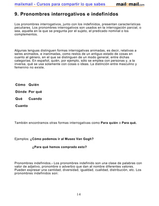 mailxmail - Cursos para compartir lo que sabes

9. Pronombres interrogativos e indefinidos

Los pronombres interrogativos, junto con los indefinidos, presentan características
peculiares. Los pronombres interrogativos son usados en la interrogación parcial, o
sea, aquella en la que se pregunta por el sujeto, el predicado nominal o los
complementos.




Algunas lenguas distinguen formas interrogativas animadas, es decir, relativas a
seres animados, e inanimadas, como restos de un antiguo estado de cosas en
cuanto al género, en el que se distinguen de un modo general, entre dichas
categorías. En español, quién, por ejemplo, sólo se emplea con personas y, a la
inversa, qué se usa solamente con cosas o ideas. La distinción entre masculino y
femenino no existe.




Cómo Quién

Dónde Por qué

Qué      Cuando

Cuanto




También encontramos otras formas interrogativas como Para quién o Para qué.




Ejemplos: ¿Cómo podemos ir al Museo Van Gogh?

           ¿Para qué hemos comprado esto?




Pronombres indefinidos.- Los pronombres indefinido son una clase de palabras con
valor de adjetivo, pronombre o adverbio que dan al nombre diferentes valores.
Pueden expresar una cantidad, diversidad, igualdad, cualidad, distribución, etc. Los
pronombres indefinidos son:




                                         14
 