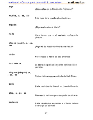 mailxmail - Cursos para compartir lo que sabes
algo
                           ¿Sabes algo de la Revolución Francesa?


mucho, -a, -os, -as
                           Esta casa tiene muchas habitaciones


alguien
                           ¿Alguien ha visto a Marta?


nada
                           Hace tiempo que no sé nada del profesor de
                           pintura

alguno (algún), -a, -os,
-as
                           ¿Alguno de vosotros vendrá a la fiesta?


nadie
                           No conozco a nadie de esa empresa


bastante, -s
                           Es bastante probable que las tiendas estén
                           cerradas

ninguno (ningún), -a,
-os, -as
                           No he visto ninguna película de Mel Gibson


cada
                           Cada participante llevará un dorsal diferente


otro, -a, -os, -as
                           El otro día te llamé pero no pude localizarte


cada uno
                           Cada uno de los asistentes a la fiesta deberá
                           traer algo de comida


                                     15
 