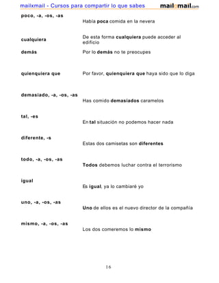 mailxmail - Cursos para compartir lo que sabes
poco, -a, -os, -as
                          Había poca comida en la nevera


                          De esta forma cualquiera puede acceder al
cualquiera
                          edificio

demás                     Por lo demás no te preocupes



quienquiera que           Por favor, quienquiera que haya sido que lo diga



demasiado, -a, -os, -as
                          Has comido demasiados caramelos


tal, -es
                          En tal situación no podemos hacer nada


diferente, -s
                          Estas dos camisetas son diferentes


todo, -a, -os, -as
                          Todos debemos luchar contra el terrorismo


igual
                          Es igual, ya lo cambiaré yo


uno, -a, -os, -as
                          Uno de ellos es el nuevo director de la compañía


mismo, -a, -os, -as
                          Los dos comeremos lo mismo




                                    16
 