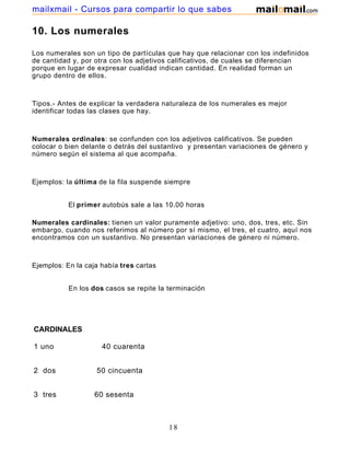 mailxmail - Cursos para compartir lo que sabes

10. Los numerales

Los numerales son un tipo de partículas que hay que relacionar con los indefinidos
de cantidad y, por otra con los adjetivos calificativos, de cuales se diferencian
porque en lugar de expresar cualidad indican cantidad. En realidad forman un
grupo dentro de ellos.



Tipos.- Antes de explicar la verdadera naturaleza de los numerales es mejor
identificar todas las clases que hay.



Numerales ordinales: se confunden con los adjetivos calificativos. Se pueden
colocar o bien delante o detrás del sustantivo y presentan variaciones de género y
número según el sistema al que acompaña.



Ejemplos: la última de la fila suspende siempre


           El primer autobús sale a las 10.00 horas

Numerales cardinales: tienen un valor puramente adjetivo: uno, dos, tres, etc. Sin
embargo, cuando nos referimos al número por sí mismo, el tres, el cuatro, aquí nos
encontramos con un sustantivo. No presentan variaciones de género ni número.



Ejemplos: En la caja había tres cartas


           En los dos casos se repite la terminación




CARDINALES

1 uno                40 cuarenta


2 dos              50 cincuenta


3 tres             60 sesenta



                                         18
 