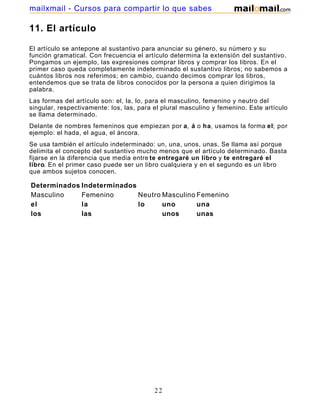 mailxmail - Cursos para compartir lo que sabes

11. El artículo

El artículo se antepone al sustantivo para anunciar su género, su número y su
función gramatical. Con frecuencia el artículo determina la extensión del sustantivo.
Pongamos un ejemplo, las expresiones comprar libros y comprar los libros. En el
primer caso queda completamente indeterminado el sustantivo libros; no sabemos a
cuántos libros nos referimos; en cambio, cuando decimos comprar los libros,
entendemos que se trata de libros conocidos por la persona a quien dirigimos la
palabra.
Las formas del artículo son: el, la, lo, para el masculino, femenino y neutro del
singular, respectivamente: los, las, para el plural masculino y femenino. Este artículo
se llama determinado.
Delante de nombres femeninos que empiezan por a, á o ha, usamos la forma el; por
ejemplo: el hada, el agua, el áncora.
Se usa también el artículo indeterminado: un, una, unos, unas. Se llama así porque
delimita el concepto del sustantivo mucho menos que el artículo determinado. Basta
fijarse en la diferencia que media entre te entregaré un libro y te entregaré el
libro. En el primer caso puede ser un libro cualquiera y en el segundo es un libro
que ambos sujetos conocen.

Determinados Indeterminados
Masculino    Femenino       Neutro Masculino Femenino
el           la             lo     uno       una
los          las                   unos      unas




                                          22
 