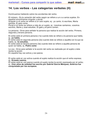 mailxmail - Cursos para compartir lo que sabes

14. Los verbos - Las categorías verbales (II)

Continuamos hablando sobre los accidentes del verbo.
El número.- Es la variación del verbo según se refiere a un o a varios sujetos. En
español encontramos singular y plural.
Singular si el verbo se refiere a un solo sujeto; ej.: yo canto, tú escribes, Marta
estudia, El gato come.
Plural si el verbo se refiere a más de un sujeto; ej.: nosotras cantamos, vosotros
escribís, Marta y José estudian, El gato y el perro comen.
La persona.- Sirve para señalar la parsona que realiza la acción del verbo. Primera,
segunda y tercera persona.
El verbo está en primera persona (1a) cuando éste se refiere a la persona que habla,
ej.: yo hablo.
El verbo está en segunda persona (2a) cuando éste se refiere a aquélla con la que se
habla, ej.: tú estudias.
El verbo está en tercera persona (3a) cuando éste se refiere a aquélla persona de
quien se habla, ej.: Pedro come
La voz.- Sirve para señalar si la acción del verbo es realizada por el sujeto o éste
recibe la acción
En español hay voz activa y voz pasiva.

El verbo está en voz activa cuando el sujeto realiza la acción que el verbo expresa;
ej.: Ernesto camina.
El verbo está en voz pasiva cuando el sujeto recibe la acción expresada por el verbo;
ej.: Cien años de soledad fue escrito por Gabriel García Márquez; América fue
conquistada por los europeos.




                                          26
 