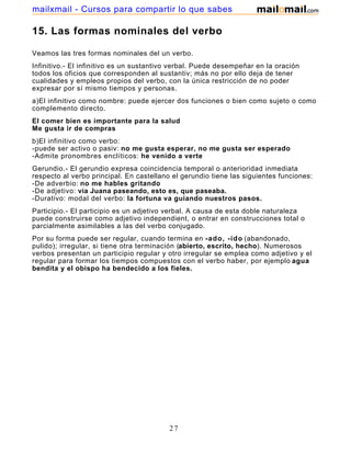 mailxmail - Cursos para compartir lo que sabes

15. Las formas nominales del verbo

Veamos las tres formas nominales del un verbo.
Infinitivo.- El infinitivo es un sustantivo verbal. Puede desempeñar en la oración
todos los oficios que corresponden al sustantiv; más no por ello deja de tener
cualidades y empleos propios del verbo, con la única restricción de no poder
expresar por sí mismo tiempos y personas.
a)El infinitivo como nombre: puede ejercer dos funciones o bien como sujeto o como
complemento directo.
El comer bien es importante para la salud
Me gusta ir de compras
b)El infinitivo como verbo:
-puede ser activo o pasiv: no me gusta esperar, no me gusta ser esperado
-Admite pronombres enclíticos: he venido a verte
Gerundio.- El gerundio expresa coincidencia temporal o anterioridad inmediata
respecto al verbo principal. En castellano el gerundio tiene las siguientes funciones:
-De adverbio: no me hables gritando
-De adjetivo: via Juana paseando, esto es, que paseaba.
-Durativo: modal del verbo: la fortuna va guiando nuestros pasos.
Participio.- El participio es un adjetivo verbal. A causa de esta doble naturaleza
puede construirse como adjetivo independient, o entrar en construcciones total o
parcialmente asimilables a las del verbo conjugado.
Por su forma puede ser regular, cuando termina en -ado, -ido (abandonado,
pulido); irregular, si tiene otra terminación (abierto, escrito, hecho). Numerosos
verbos presentan un participio regular y otro irregular se emplea como adjetivo y el
regular para formar los tiempos compuestos con el verbo haber, por ejemplo agua
bendita y el obispo ha bendecido a los fieles.




                                          27
 