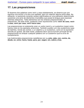 mailxmail - Cursos para compartir lo que sabes

17. Las preposiciones

Si tenemos dos palabras como venir y casa aisladamente, se observa que una
significa una acción y la otra una realidad, pero sin relación alguna entre ellas. No
obstante, si queremos conectar ambos significados en una expresión determinada
usaremos una serie de elementos invariables que posee la lengua para expresar
distintas relaciones. Tales elementos son los enlaces preposicionales, la
preposición. De este modo, podemos crear expresiones como venir de casa, venir
a casa, venir por casa, venir hacia casa.
Las preposiciones no solamente unen un verbo (venir) y un sustantivo (casa) como
hemos visto en los ejemplos anteriores. También pueden unir dos sustantivos casa
de ladrillos, tienda de coches; o un adjetivo y un sustantivo, como en la expresión
sencillo en gustos. De este modo, podemos decir que la función principal de las
preposiciones es enlazar cualquier palabra con un sustantivo que le sirve de
complemento.
Las tradicionales preposiciones castellanas son: a, ante, cabe, con, contra, de,
desde, en, entre, hacia, hasta, para, por, según, sin, sobre y tras.




                                         29
 