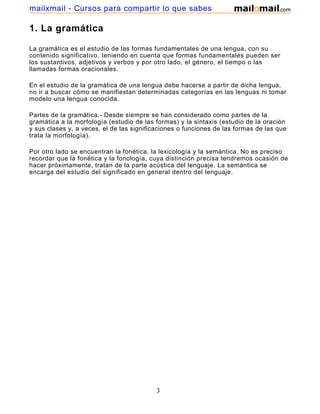 mailxmail - Cursos para compartir lo que sabes

1. La gramática

La gramática es el estudio de las formas fundamentales de una lengua, con su
contenido significativo, teniendo en cuenta que formas fundamentales pueden ser
los sustantivos, adjetivos y verbos y por otro lado, el género, el tiempo o las
llamadas formas oracionales.

En el estudio de la gramática de una lengua debe hacerse a partir de dicha lengua,
no ir a buscar cómo se manifiestan determinadas categorías en las lenguas ni tomar
modelo una lengua conocida.

Partes de la gramática.- Desde siempre se han considerado como partes de la
gramática a la morfología (estudio de las formas) y la sintaxis (estudio de la oración
y sus clases y, a veces, el de las significaciones o funciones de las formas de las que
trata la morfología).

Por otro lado se encuentran la fonética, la lexicología y la semántica. No es preciso
recordar que la fonética y la fonología, cuya distinción precisa tendremos ocasión de
hacer próximamente, tratan de la parte acústica del lenguaje. La semántica se
encarga del estudio del significado en general dentro del lenguaje.




                                           3
 