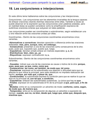 mailxmail - Cursos para compartir lo que sabes

18. Las conjunciones e interjecciones

En este último tema hablaremos sobre las conjunciones y las interjecciones.
Conjunciones.- Las conjunciones son los elementos invariables de la lengua capaces
de enlazar oraciones creando distintas relaciones entre ellas. También a veces se
puede observar en la expresión que las conjunciones unen palabras aisladas, pero
en realidad éstas se pueden considerar como la simplificación expresiva de
auténticas oraciones enteras que subyacen en tales palabras.
Las conjunciones pueden ser coordinantes o subordinantes, según establezcan una
u otra relación entre las oraciones unidas por ellas.
Coordinantes.- Dentro de las conjunciones coordinantes encontramos cinco
variantes.
-Adversativas o correctivas: denotan oposición o diferencia entre las oraciones
enlazadas: mas, pero, aunque, sino, sin embargo.
- Consecutivas: presentan a una de las oraciones como consecuencia de la otra:
pues, pues que, supuesto que, puesto que, luego.
- Copulativas: denotan simple enlace sin matices especiales: y, e, ni.
- Distributivas: bien...bien, ya...ya
- Disyuntivas: expresan contradicción: o, u.
Subordinantes.- Dentro de las conjunciones coordinantes encontramos ocho
variantes.
- Causales: indican que una de las oraciones es causa o motivo de la otra: porque,
pues, pues que, ya que, como, como que.
- Comparativas: así como, así también, de modo que, tal como.
- Concesivas: expresan en la subordinada una objeción o dificultad para que se
efectúe lo que indica la principal, pero este obstáculo no impidela realización del
hecho: aunque, por más que, a pesar de, que.
- Condicionales: la subordinada expresa la condición para que se realice lo que se
dice en la principal: sí, con tal que, a condición.
- Copulativas: enlazan las subordinadas sustantivas. La única que hay es que.
- Finales: expresan en la subordinada el fin de la principal: a que, para que, a fin de
que.
- Modales: entra en su composición un adverbio de modo: conforme, como, según,
de modo que, de manera que.
- Temporales: entra en la composición de algunas un adverbio o expresión de
tiempo: cuando, aun no, no bien, desde que, luego que, antes que, después que,
mientras que.




                                          30
 