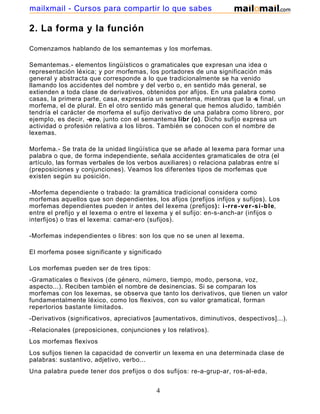 mailxmail - Cursos para compartir lo que sabes

2. La forma y la función

Comenzamos hablando de los semantemas y los morfemas.

Semantemas.- elementos lingüísticos o gramaticales que expresan una idea o
representación léxica; y por morfemas, los portadores de una significación más
general y abstracta que corresponde a lo que tradicionalmente se ha venido
llamando los accidentes del nombre y del verbo o, en sentido más general, se
extienden a toda clase de derivativos, obtenidos por afijos. En una palabra como
casas, la primera parte, casa, expresaría un semantema, mientras que la -s final, un
morfema, el de plural. En el otro sentido más general que hemos aludido, también
tendría el carácter de morfema el sufijo derivativo de una palabra como librero, por
ejemplo, es decir, -ero, junto con el semantema libr (o). Dicho sufijo expresa un
actividad o profesión relativa a los libros. También se conocen con el nombre de
lexemas.

Morfema.- Se trata de la unidad lingüística que se añade al lexema para formar una
palabra o que, de forma independiente, señala accidentes gramaticales de otra (el
artículo, las formas verbales de los verbos auxiliares) o relaciona palabras entre sí
(preposiciones y conjunciones). Veamos los diferentes tipos de morfemas que
existen según su posición.

-Morfema dependiente o trabado: la gramática tradicional considera como
morfemas aquellos que son dependientes, los afijos (prefijos infijos y sufijos). Los
morfemas dependientes pueden ir antes del lexema (prefijos): i-rre-ver-si-ble,
entre el prefijo y el lexema o entre el lexema y el sufijo: en-s-anch-ar (infijos o
interfijos) o tras el lexema: camar-ero (sufijos).

-Morfemas independientes o libres: son los que no se unen al lexema.

El morfema posee significante y significado

Los morfemas pueden ser de tres tipos:
-Gramaticales o flexivos (de género, número, tiempo, modo, persona, voz,
aspecto...). Reciben también el nombre de desinencias. Si se comparan los
morfemas con los lexemas, se observa que tanto los derivativos, que tienen un valor
fundamentalmente léxico, como los flexivos, con su valor gramatical, forman
repertorios bastante limitados.
-Derivativos (significativos, apreciativos [aumentativos, diminutivos, despectivos]...).
-Relacionales (preposiciones, conjunciones y los relativos).
Los morfemas flexivos
Los sufijos tienen la capacidad de convertir un lexema en una determinada clase de
palabras: sustantivo, adjetivo, verbo...
Una palabra puede tener dos prefijos o dos sufijos: re-a-grup-ar, ros-al-eda,
mar-in-ero.

                                           4
 