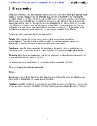mailxmail - Cursos para compartir lo que sabes

3. El sustantivo

Tradicionalmente se ha considerado al substantivo como el nombre que damos a las
cosas u objetos. Después se ha añadido que, si bien el sustantivo no representa
siempre cosas u objetos, siempre es pensado o presentado al oyente su contenido
como una cosa u objeto: por ejemplo, en una expresión como El perro de Ana, la
segunda palabra -perro-, a pesar de que no representa un objeto sino un proceso,
nos ofrece un concepto que es pensado o presentado como una cosa. Ya hemos
indicado, por otra parte, que los antiguos griegos y romanos no distinguían entre
substantivo y adjetivo; esta distinción no se impuso hasta la Edad Media.

Funciones del sustantivo dentro de la oración.-

Sujeto: sólo pueden funcionar como sujetos los sustantivos o palabras
sustantivadas. Cuando el sujeto está formado por varias palabras existe un
sustantivo o palabra sustantivada que es el núcleo del sujeto.

Predicado: esta función es propia del adjetivo y del verbo pero el sustantivo, al
funcionar como predicado toma un valor adjetivo. Por ejemplo: Juan es profesor.

Atributo: el atributo es sustantivo que forma parte del predicado de una oración en
la que el verbo es ser, estar o parecer.

La estructura sería esta Sujeto + verbo (ser, estar, parecer) + atributo

Ejemplo: Las tardes tienen armonía.

Tipos.-

Comunes: los nombres comunes son aquellos que indican la clase de objeto a que
pertenece lo designado. Ej: casa, perro, hombre.

Propios: aquellos mediante los cuales se identifica a un ser, un individuo, bien entre
los de su clase, bien por constituir el único individuo de una clase. Ej: Jaén, Nicolás.




                                           6
 