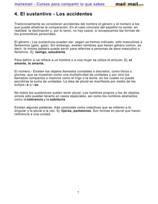 mailxmail - Cursos para compartir lo que sabes

4. El sustantivo - Los accidentes

Tradicionalmente se consideran accidentes del nombre el género y el número a los
que puede añadirse la comparación. En el caso concreto del español no existe, en
realidad, la declinación y, por lo tanto, no hay casos, si exceptuamos las formas de
los pronombres personales.

El género.- Los sustantivos pueden ser, según ya hemos indicado, sólo masculinos o
femeninos (gato, gata). Sin embargo, existen nombres que tienen género común, es
decir, la misma palabra puede servir para referirse a personas de sexo masculino o
femenino. Ej: testigo, estudiante.

Para definir si se refiere a un hombre o a una mujer se utiliza el artículo. Ej: el
amante, la amante.

El número.- Existen los objetos llamados contables o discretos, como libros o
plumas, que se muestran como una multiplicidad de unidades y por otra los
llamados compactos o masivos como el trigo o la leche, en los cuales no puede
percibirse la suma de unidades. La idea de plural se manifiesta por medio de los
sufijos - s o - es.

No todos los sustantivos suelen tener plural. Los nombres propios y los de objetos
únicos sólo pueden tenerlo en casos especiales, así como los nombres abstractos
como la tolerancia y la sabiduría.

Existen algunas palabras, más conocidas como colectivos que se refieren a lo
singular y lo plural a la vez. Ej: tijeras, pantalones. Son formas en plural que hacen
referencia a una unidad.




                                            7
 