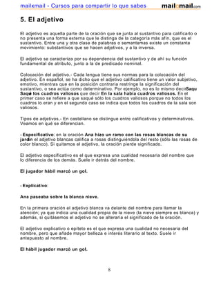 mailxmail - Cursos para compartir lo que sabes

5. El adjetivo

El adjetivo es aquella parte de la oración que se junta al sustantivo para calificarlo o
no presenta una forma externa que le distinga de la categoría más afín, que es el
sustantivo. Entre una y otra clase de palabras o semantemas existe un constante
movimiento: substantivos que se hacen adjetivos, y a la inversa.

El adjetivo se caracteriza por su dependencia del sustantivo y de ahí su función
fundamental de atributo, junto a la de predicado nominal.

Colocación del adjetivo.- Cada lengua tiene sus normas para la colocación del
adjetivo. En español, se ha dicho que el adjetivo calificativo tiene un valor subjetivo,
emotivo, mientras que en la posición contraria restringe la significación del
sustantivo, o sea actúa como determinativo. Por ejemplo, no es lo mismo decirSaqu
Saqu los cuadros valiosos que decir En la sala había cuadros valiosos. En el
     é
primer caso se refiere a que saqué sólo los cuadros valiosos porque no todos los
cuadros lo eran y en el segundo caso se indica que todos los cuadros de la sala son
valiosos.

Tipos de adjetivos.- En castellano se distingue entre calificativos y determinativos.
Veamos en qué se diferencian.

- Especificativo: en la oración Ana hizo un ramo con las rosas blancas de su
jardín el adjetivo blancas califica a rosas distinguiéndola del resto (sólo las rosas de
color blanco). Si quitamos el adjetivo, la oración pierde significado.

El adjetivo especificativo es el que expresa una cualidad necesaria del nombre que
lo diferencia de los demás. Suele ir detrás del nombre.

El jugador hábil marcó un gol.


- Explicativo:

Ana paseaba sobre la blanca nieve.

En la primera oración el adjetivo blanca va delante del nombre para llamar la
atención; ya que indica una cualidad propia de la nieve (la nieve siempre es blanca) y
además, si quitásemos el adjetivo no se alteraría el significado de la oración.

El adjetivo explicativo o epíteto es el que expresa una cualidad no necesaria del
nombre, pero que añade mayor belleza e interés literario al texto. Suele ir
antepuesto al nombre.

El hábil jugador marcó un gol.



                                           8
 