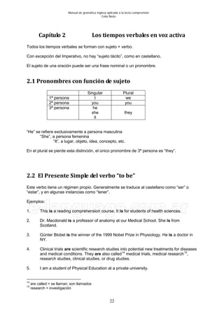 Manual de gramática inglesa aplicada a la lecto-comprensión
Celia Nieto
22
Capítulo 2 Los tiempos verbales en voz activa
Todos los tiempos verbales se forman con sujeto + verbo.
Con excepción del Imperativo, no hay “sujeto tácito”, como en castellano.
El sujeto de una oración puede ser una frase nominal o un pronombre.
2.1 Pronombres con función de sujeto
Singular Plural
1ª persona I we
2ª persona you you
3ª persona he
she
it
they
“He” se refiere exclusivamente a persona masculina
“She”, a persona femenina
“It”, a lugar, objeto, idea, concepto, etc.
En el plural se pierde esta distinción, el único pronombre de 3ª persona es “they”.
2.2 El Presente Simple del verbo “to be”
Este verbo tiene un régimen propio. Generalmente se traduce al castellano como “ser” o
“estar”, y en algunas instancias como “tener”.
Ejemplos:
1. This is a reading comprehension course. It is for students of health sciences.
2. Dr. Macdonald is a professor of anatomy at our Medical School. She is from
Scotland.
3. Günter Blobel is the winner of the 1999 Nobel Prize in Physiology. He is a doctor in
NY.
4. Clinical trials are scientific research studies into potential new treatments for diseases
and medical conditions. They are also called14
medical trials, medical research15
,
research studies, clinical studies, or drug studies.
5. I am a student of Physical Education at a private university.
14
are called = se llaman; son llamados
15
research = investigación
 