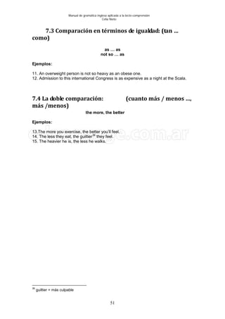 Manual de gramática inglesa aplicada a la lecto-comprensión
Celia Nieto
51
7.3 Comparación en términos de igualdad: (tan …
como)
as … as
not so … as
Ejemplos:
11. An overweight person is not so heavy as an obese one.
12. Admission to this international Congress is as expensive as a night at the Scala.
7.4 La doble comparación: (cuanto más / menos …,
más /menos)
the more, the better
Ejemplos:
13.The more you exercise, the better you’ll feel.
14. The less they eat, the guiltier36
15. The heavier he is, the less he walks.
they feel.
36
guiltier = más culpable
 