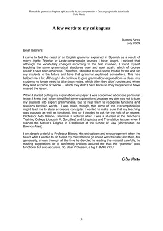 Manual de gramática inglesa aplicada a la lecto-comprensión – Descarga gratuita autorizada
Celia Nieto
5
A few words to my colleagues
Buenos Aires
July 2009
Dear teachers:
I came to feel the need of an English grammar explained in Spanish as a result of
many Inglés Técnico or Lecto-comprensión courses I have taught. I noticed that
although the vocabulary changed according to the field involved, I found myself
teaching the same grammatical structures over and over again, which of course
couldn’t have been otherwise. Therefore, I decided to save some trouble for me and for
my students in the future and have that grammar explained somewhere. This has
helped me a lot. Although I do continue to give grammatical explanations in class, my
students no longer need to take down notes, which often they didn’t understand when
they read at home or worse ... which they didn’t have because they happened to have
missed the lesson.
When I started putting my explanations on paper, I was concerned about one particular
issue: I knew that I often simplified some explanations because my aim was not to turn
my students into expert grammarians, but to help them to recognise functions and
relations between words. I was afraid, though, that some of this oversimplification
might lead me to state erroneous concepts. I wanted to make sure that my teaching
was accurate as well as functional. And so I decided to ask for the help of an expert:
Professor Aldo Blanco, Grammar II lecturer when I was a student at the Teacher’s
Training College (Joaquín V. González) and Linguistics and Translation lecturer when I
started the Master’s Degree in Translation at the School of Law (Universidad de
Buenos Aires).
I am deeply grateful to Professor Blanco: His enthusiasm and encouragement when he
heard what I wanted to do fueled my motivation to go ahead with the task; and then, his
generosity, shown through all the time he devoted to reading the material carefully, to
making suggestions or to confirming choices assured me that the “grammar” was
functional but also accurate. So, dear Professor, a big THANK YOU!
Celia Nieto
 