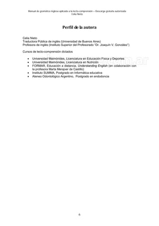 Manual de gramática inglesa aplicada a la lecto-comprensión – Descarga gratuita autorizada
Celia Nieto
6
Perfil de la autora
Celia Nieto
Traductora Pública de inglés (Universidad de Buenos Aires)
Profesora de inglés (Instituto Superior del Profesorado “Dr. Joaquín V. González”)
Cursos de lecto-comprensión dictados
• Universidad Maimónides, Licenciatura en Educación Física y Deportes
• Universidad Maimónides, Licenciatura en Nutrición
• FORMAR, Educación a distancia, Understanding English (en colaboración con
la profesora Marta Merajver de Castillo)
• Instituto SUMMA, Postgrado en Informática educativa
• Ateneo Odontológico Argentino, Postgrado en endodoncia
 