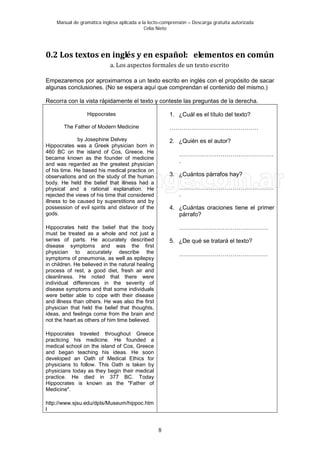 Manual de gramática inglesa aplicada a la lecto-comprensión – Descarga gratuita autorizada
Celia Nieto
8
0.2 Los textos en inglés y en español: elementos en común
a. Los aspectos formales de un texto escrito
Empezaremos por aproximarnos a un texto escrito en inglés con el propósito de sacar
algunas conclusiones. (No se espera aquí que comprendan el contenido del mismo.)
Recorra con la vista rápidamente el texto y conteste las preguntas de la derecha.
Hippocrates
The Father of Modern Medicine
by Josephine Delvey
Hippocrates was a Greek physician born in
460 BC on the island of Cos, Greece. He
became known as the founder of medicine
and was regarded as the greatest physician
of his time. He based his medical practice on
observations and on the study of the human
body. He held the belief that illness had a
physical and a rational explanation. He
rejected the views of his time that considered
illness to be caused by superstitions and by
possession of evil spirits and disfavor of the
gods.
Hippocrates held the belief that the body
must be treated as a whole and not just a
series of parts. He accurately described
disease symptoms and was the first
physician to accurately describe the
symptoms of pneumonia, as well as epilepsy
in children. He believed in the natural healing
process of rest, a good diet, fresh air and
cleanliness. He noted that there were
individual differences in the severity of
disease symptoms and that some individuals
were better able to cope with their disease
and illness than others. He was also the first
physician that held the belief that thoughts,
ideas, and feelings come from the brain and
not the heart as others of him time believed.
Hippocrates traveled throughout Greece
practicing his medicine. He founded a
medical school on the island of Cos, Greece
and began teaching his ideas. He soon
developed an Oath of Medical Ethics for
physicians to follow. This Oath is taken by
physicians today as they begin their medical
practice. He died in 377 BC. Today
Hippocrates is known as the "Father of
Medicine".
http://www.sjsu.edu/dpts/Museum/hippoc.htm
l
1. ¿Cuál es el título del texto?
………………………………………
2. ¿Quién es el autor?
…………………………………………
.
3. ¿Cuántos párrafos hay?
…………………………………………
.
4. ¿Cuántas oraciones tiene el primer
párrafo?
………………………………………
5. ¿De qué se tratará el texto?
………………………………………
 
