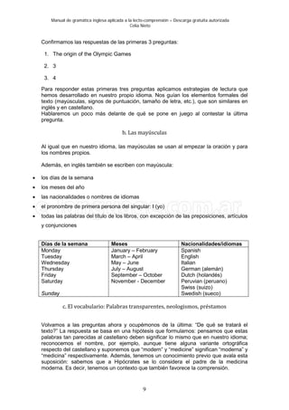 Manual de gramática inglesa aplicada a la lecto-comprensión – Descarga gratuita autorizada
Celia Nieto
9
Confirmamos las respuestas de las primeras 3 preguntas:
1. The origin of the Olympic Games
2. 3
3. 4
Para responder estas primeras tres preguntas aplicamos estrategias de lectura que
hemos desarrollado en nuestro propio idioma. Nos guían los elementos formales del
texto (mayúsculas, signos de puntuación, tamaño de letra, etc.), que son similares en
inglés y en castellano.
Hablaremos un poco más delante de qué se pone en juego al contestar la última
pregunta.
b. Las mayúsculas
Al igual que en nuestro idioma, las mayúsculas se usan al empezar la oración y para
los nombres propios.
Además, en inglés también se escriben con mayúscula:
• los días de la semana
• los meses del año
• las nacionalidades o nombres de idiomas
• el pronombre de primera persona del singular: I (yo)
• todas las palabras del título de los libros, con excepción de las preposiciones, artículos
y conjunciones
Días de la semana Meses Nacionalidades/idiomas
Monday
Tuesday
Wednesday
Thursday
Friday
Saturday
Sunday
January – February
March – April
May – June
July – August
September – October
November - December
Spanish
English
Italian
German (alemán)
Dutch (holandés)
Peruvian (peruano)
Swiss (suizo)
Swedish (sueco)
c. El vocabulario: Palabras transparentes, neologismos, préstamos
Volvamos a las preguntas ahora y ocupémonos de la última: “De qué se tratará el
texto?” La respuesta se basa en una hipótesis que formulamos: pensamos que estas
palabras tan parecidas al castellano deben significar lo mismo que en nuestro idioma;
reconocemos el nombre, por ejemplo, aunque tiene alguna variante ortográfica
respecto del castellano y suponemos que “modern” y “medicine” significan “moderna” y
“medicina” respectivamente. Además, tenemos un conocimiento previo que avala esta
suposición: sabemos que a Hipócrates se lo considera el padre de la medicina
moderna. Es decir, tenemos un contexto que también favorece la comprensión.
 