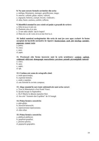 8. Nu sunt corecte formele cuvintelor din seria:
a. ambigu, bleumaren, meneger, genoflexiune, tango;
b. asterisc, cafeină, ghips, maiou, vehicul;
c. argeşean, bolerou, cearşaf, învesti, vindicativ;
d. atlaz, buret, cazinou, confort, reflexie.
9. Identifică enunţul în care există cel puţin o greşeală de scriere:
a. Jelui-m-aş şi n-am cui.
b. Pasămite ştia el ce ştia.
c. Ţi-am adus cărţile: iaţi-le înapoi!
d. Datu-mi-s-a de veste că n-ai mai fost la ei.
10. Indică numărul neologismelor din seria de mai jos care apar exclusiv în forme
acceptate de lucrările normative în vigoare: businessman, cash, job, ketchup, outsider,
paparaţo, remmi, twist.
a. patru;
b. cinci;
c. şase;
d. şapte.
11. Precizează câte forme incorecte sunt în seria următoare: corijent, cafeină,
cetăţeană, delicvent, demagoagă, marochinier, perciune, peteală, picromigdală, tumoră:
a. cinci;
b. şase;
c. şapte;
d. opt.
12. Cratima este semn de ortografie când:
a. arată aproximaţia;
b. exprimă limitele;
c. arată o repetiţie.
d. este folosită în cuvinte compuse;
13. Alege enunţul în care toate substantivele sunt scrise corect:
a. Teza la Matematică a fost fixată Vineri.
b. Şcoala începe în Septembrie
c. De 8 Martie le dăruim mamelor flori.
d. Am citit “Amintiri din Copilărie” de I.Creangă.
14. Prima formă e corectă în:
a. gips-ghips;
b. eteroclit-heteroclit;
c. repercursiune-repercusiune;
d. ziler-zilier.
15. Prima formă e corectă în:
a. plebiscit-plebicist;
b. grepfruit-grepfrut;
c. prooroc-proroc;
d. gogoşerie-gogoşărie.
10
 
