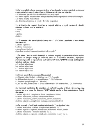 20. În enunţul Gavrilcea, autor moral sigur al asasinatului şi al încercării de răsturnare
a guvernului, nu putu fi prins (George Călinescu), virgula are rolul de:
a. a delimita o apoziţie dezvoltată în interiorul propoziţiei;
b. a marca raportul de coordonare prin juxtapunere între componentele subiectului multiplu;
c. a marca absenţa predicatului;
d. a delimita substantivul în vocativ de restul propoziţiei.
21. Atributele din enunţul Brazii de la colţurile aleii, cu crengile curbate de zăpadă,
abia mai rezistau, sunt în număr de:
a. două;
b. trei;
c. patru;
d. cinci.
22. În enunţul „Pe umeri pletele-i curg râu…” (G.Coşbuc), cuvântul -i are funcţia
sintactică de:
a. atribut adjectival
b. atribut pronominal
c. complement indirect
d. predicat nominal împreună cu adjectivul „negrele-”
23. În fraza: „Sus, în casele domneşti, al căror lat acoperiş de şindrilă se-ntindea de jur-
împrejur cu streşine lungi şi revărsate, stau cu o cucernică smerenie, împrejurul
trupului împodobit al răposatului, toate căpeteniile ţării.” (Al.Odobescu), pe lângă alte
feluri de atribute există:
a. 5 atribute adjectivale
b. 6 atribute adjectivale
c. 7 atribute adjectivale
d. 8 atribute adjectivale
24. Există un atribut pronominal în enunţul:
a. „Şi-odată mi ţi-l înşfacă cu dinţii de cap...” (I.Creangă).
b. „Ei braţul tău înarmă ca să loveşti în tine...” (M.Eminescu).
c. „Sapă-mi groapă din picior...” (Folclor).
d. „Să faci bine, domnişoară, să-ţi vezi de rânduielile tale de fată mare.” (M.Sadoveanu).
25. Cuvintele subliniate din enunţul: „În sufletele noastre ai lăsat o icoană pe care
nimeni nu ne-o poate lua înapoi...” (Al.Vlahuţă) au, în ordine, următoarele funcţii
sintactice.
a. atribut adjectival, complement direct, complement indirect
b. atribut pronominal, subiect, complement indirect
c. atribut pronominal, atribut pronominal, atribut pronominal
d. atribut adjectival, complement indirect, complement indirect
26. În enunţul: „Copiii mei, ascultaţi-mi sfaturile!” cuvântul mi este:
a. atribut pronominal exprimat prin pronume personal, caz G.
b. atribut adjectival exprimat prin adjectiv pronominal posesiv, caz D.
c. atribut pronominal / pronume personal caz D.
d. atribut adjectival exprimat prin adjectiv pronominal posesiv caz G.
100
 