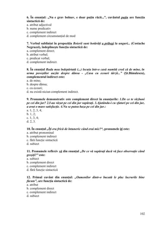 6. În enunţul: „Nu e grav bolnav, e doar puţin răcit...”, cuvântul puţin are funcţia
sintactică de:
a. atribut adjectival
b. nume predicativ
c. complement indirect
d. complement circumstanţial de mod
7. Verbul subliniat în propoziţia Boierii sunt hotărâţi a pribegi la unguri... (Costache
Negruzzi), îndeplineşte funcţia sintactică de:
a. complement direct;
b. atribut verbal;
c. predicat verbal;
d. complement indirect.
8. În enunţul Ruda mea îndepărtată (...) locuia într-o casă numită cred că de mine, în
urma poveştilor auzite despre dânsa - „Casa cu ecouri târzii...” (Şt.Bănulescu),
complementul indirect este:
a. de mine;
b. despre dânsa;
c. cu ecouri;
d. nu există niciun complement indirect.
9. Pronumele demonstrativ este complement direct în enunţurile: 1.De ce te răzbuni
pe cei din jur? 2.I-au văzut pe cei din jur supăraţi. 3.Ajutându-i cu sfaturi pe cei din jur,
a avut o mare satisfacţie. 4.Nu se putea baza pe cei din jur.:
a. 1, 2, 3, 4;
b. 1, 2;
c. 1, 3, 4;
d. 2, 3.
10. În enunţul „Îţi era frică de întuneric când erai mic?“, pronumele îţi este:
a. atribut pronominal
b. complement indirect
c. fără funcţie sintactică
d. subiect
11. Pronumele reflexiv vă din enunţul „De ce vă supăraţi dacă vă face observaţie când
greşiţi?” este:
a. subiect
b. complement direct
c. complement indirect
d. fără funcţie sintactică
12. Primul cuvânt din enunţul: „Oamenilor dintr-o bucată le plac lucrurile bine
făcute”, are funcţia sintactică de:
a. atribut
b. complement direct
c. complement indirect
d. subiect
102
 