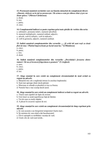 13. Precizează numărul cuvintelor care au funcţia sintactică de complement direct:
„Omenie, slobozie ea la toţi ne porunceşte / De urma-o-vom pre dânsa chiar şi pre un
drum spinos.” (Mircea Cărtărescu)
a. două;
b. trei;
c. patru;
d. cinci.
14. Complementul indirect se poate exprima prin toate părţile de vorbire din seria:
a. substantiv, pronume relativ, numeral adverbial;
b. numeral multiplicativ, numeral ordinal, adjectiv;
c. adverb, verb la infinitiv, verb la indicativ;
d. verb la gerunziu, adjectiv, numeral cardinal.
15. Indică numărul complementelor din versurile: „…Şi ochii tăi sunt roşii ca două
flori de mac / Plutind împerecheate pe luciul unui lac.” (I.Minulescu)
a. cinci;
b. patru;
c. trei;
d. două.
16. Indică numărul complementelor din versurile: „Deschideţi-i fereastra dintre
ramuri / Să nu-şi lovească frăgezimea-n geamuri.” (T.Arghezi)
a. şase;
b. cinci;
c. patru;
d. trei.
17. Alege enunţul în care există un complement circumstanţial de mod având ca
regent un adverb:
a. Băieţelul mic cât o neghiniţă intrase în urechea împăratului.
b. Sunt mai aproape dinţii decât părinţii.
c. Minciuna se afundă ca plumbul şi iese ca frunza.
d. Numele bun e mai scump decât aurul.
18. Alege enunţul în care există un complement indirect având ca regent un adverb:
a. Tinerii sunt capabili de fapte de eroism.
b. Unii tineri se arată nepoliticoşi faţă de bătrâni.
c. Vai de casa cu mulţi stăpâni.
d. A plecat în excursie separat de noi.
19. Alege enunţul în care există un complement circumstanţial de timp exprimat prin
adverb:
a. În vara aceasta s-au înregistrat temperaturi foarte mari..
b. Îşi amintea de vara când a dat bacalaureatul.
c. Elevii aşteaptă cu nerăbdare vacanţa de vară.
d. Unele zile de vară sunt toride..
103
 