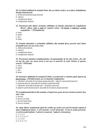 20. Cuvântul subliniat în enunţul Nimic din ce trebuia să faci, nu ai făcut, îndeplineşte
funcţia sintactică de:
a. atribut pronominal prepoziţional;
b. subiect;
c. complement direct;
d. complement indirect.
21. Precizează câte dintre cuvintele subliniate au funcţia sintactică de complement
direct: „Mi-aş risipi o viaţă de cugetări senine / Pe basme şi nimicuri, cuvinte
cumpănind…” (M.Eminescu)
a. toate;
b. patru;
c. trei;
d. două.
22. Funcţia sintactică a cuvântului subliniat, din enunţul Şi-au povestit unul altuia
peripeţiile prin care au trecut, este:
a. atribut pronominal;
b. subiect;
c. complement direct;
d. complement indirect.
23. Precizează numărul complementelor circumstanţiale de loc din textul: „De câte
ori mă duc prin sat, merg acasă şi mă aşez la punctele de unde răsărea şi apunea
soarele.” (M.Preda)
a. cinci;
b. patru;
c. trei;
d. două.
24. Structura subliniata în enunţul Şi Delta cu profunzimi se întindea până departe în
jurul nostru... (M.Sadoveanu), are ca elemente componente:
a. substantiv precedat de locuţiune prepoziţională + adjectiv pronominal posesiv;
b. pronume posesiv precedat de locuţiune prepoziţională;
c. substantiv precedat de prepoziţie + pronume personal;
d. adjectiv pronominal posesiv precedat de locuţiune prepoziţională.
25. Complementul direct din enunţul „Colegul meu poate deveni oricând un foarte bun
atlet” este:
a. deveni;
b. deveni un atlet;
c. deveni foarte bun;
d. deveni oricând.
26. Alege dintre următoarele părţi de vorbire pe acelea care pot fi termeni regenţi ai
unui complement direct. 1.verb tranzitiv, 2.verb intranzitiv, 3.verb la modul gerunziu,
4.verb la modul infinitiv, 5.adverb, 6.numeral, 7.adjectiv, 8.interjecţie.
a. 1, 2, 3, 4
b. 2, 3, 4, 5, 6, 7
c. 1, 3, 4, 8
d. 2, 5, 6, 7, 8
104
 