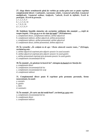 27. Alege dintre următoarele părţi de vorbire pe acelea prin care se poate exprima
complementul direct: 1.substantiv, 2.pronume relativ, 3.numeral adverbial, 4.numeral
multiplicativ, 5.numeral ordinar, 6.adjectiv, 7.adverb, 8.verb la infinitiv, 9.verb la
participiu, 10.verb la gerunziu.
a. 1, 2, 3, 4, 5
b. 1, 2, 5, 8, 10
c. 7, 8, 9, 10
d. 1, 4, 5, 8, 9
28. Stabileşte funcţiile sintactice ale cuvintelor subliniate din enunţul: „...Astfel de
noapte bogată, / Cine pe ea n-ar da viaţa lui toată?” (M.Eminescu).
a. complement direct, complement indirect, atribut adjectival
b. complement indirect, atribut adjectival, atribut pronominal
c. complement indirect, atribut pronominal, atribut adjectival
d. complement direct, atribut pronominal, atribut adjectival
29. În versurile: „În cetăţuia ta de ape / Dorm cântecele noastre toate...” (O.Goga),
cuvântul ta este:
a. atribut adjectival exprimat prin adjectiv posesiv în cazul acuzativ
b. atribut adjectival exprimat prin adjectiv posesiv în cazul genitiv
c. atribut pronominal exprimat prin pronume posesiv în cazul genitiv
d. complement circumstanţial de loc
30. În enunţul: „Se gândeşte la bunicii lui”, sintagma la bunicii are funcţia de:
a. complement direct
b. complement circumstanţial de loc
c. complement circumstanţial de scop
d. complement indirect
31. Complementul direct poate fi exprimat prin pronume personale, forme
neaccentuate, în cazul:
a. acuzativ
b. genitiv
c. dativ
d. nominativ
32. În enunţul: „Pe carte am dat mulţi bani”, cuvântul pe carte este:
a. complement circumstanţial de loc
b. complement direct
c. complement indirect
105
 