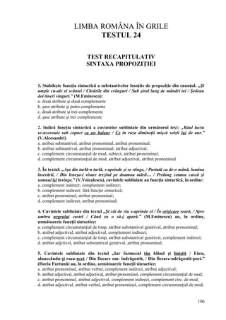 LIMBA ROMÂNA ÎN GRILE
TESTUL 24
TEST RECAPITULATIV
SINTAXA PROPOZIŢIEI
1. Stabileşte funcţia sintactică a substantivelor însoţite de prepoziţie din enunţul: „Şi
umple cu-ale ei scântei / Cărările din crânguri / Sub şirul lung de mândri tei / Şedeau
doi tineri singuri.” (M.Eminescu):
a. două atribute şi două complemente
b. şase atribute şi patru complemente
c. două atribute şi trei complemente
d. şase atribute şi trei complemente
2. Indică funcţia sintactică a cuvintelor subliniate din următorul text: „Râul luciu
se-ncovoaie sub copaci ca un balaur / Ce în raza dimineţii mişcă solzii lui de aur.”
(V.Alecsandri)
a. atribut substantival, atribut pronominal, atribut pronominal;
b. atribut substantival, atribut pronominal, atribut adjectival;
c. complement circumstanţial de mod, subiect, atribut pronominal;
d. complement circumstanţial de mod, atribut adjectival, atribut pronominal
3. În textul: „Aşa din turlă-n turlă, s-aprinde şi se stinge, / Purtată ca de-o mână, lumina
înserării, / Din leneşa-i visare trezind pe doamna mării… / Prelung cetatea cască şi
somnul îşi învinge.” (V.Voiculescu), cuvintele subliniate au funcţia sintactică, în ordine:
a. complement indirect; complement indirect;
b. complement indirect; fără funcţie sintactică;
c. atribut pronominal; atribut pronominal;
d. complement indirect; atribut pronominal;
4. Cuvintele subliniate din textul „Şi cât de viu s-aprinde el / În orişicare seară, / Spre
umbra negrului castel / Când ea o să-i apară.” (M.Eminescu) au, în ordine,
următoarele funcţii sintactice:
a. complement circumstanţial de timp, atribut substantival genitival, atribut pronominal;
b. atribut adjectival, atribut adjectival, complement indirect;
c. complement circumstanţial de timp, atribut substantival genitival, complement indirect;
d. atribut adjctival, atribut substantival genitival, atribut pronominal;
5. Cuvintele subliniate din textul „Iar farmecul tău blând şi liniştit / Făcu,
alunecându-şi raza-ncet / Din fiecare om- îndrăgostit, / Din fiecare-ndrăgostit-poet.”
(Horia Furtună) au, în ordine, următoarele funcţii sintactice:
a. atribut pronominal, atribut verbal, complement indirect, atribut adjectival;
b. atribut adjectival, atribut adjectival, atribut pronominal, complement circumstanţial de mod;
c. atribut pronominal, atribut adjectival, complement indirect, complement circ. de mod;
d. atribut adjectival, atribut verbal, atribut pronominal, complement circumstanţial de mod;
106
 