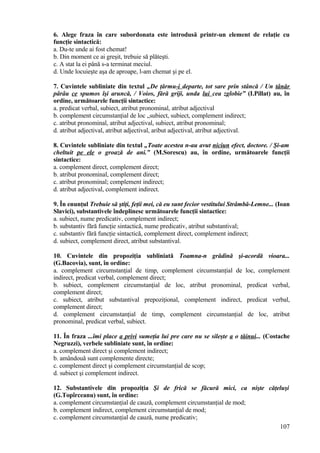6. Alege fraza în care subordonata este introdusă printr-un element de relaţie cu
funcţie sintactică:
a. Du-te unde ai fost chemat!
b. Din moment ce ai greşit, trebuie să plăteşti.
c. A stat la ei până s-a terminat meciul.
d. Unde locuieşte aşa de aproape, l-am chemat şi pe el.
7. Cuvintele subliniate din textul „De ţărmu-i departe, tot sare prin stâncă / Un tânăr
pârâu ce spumos îşi aruncă, / Voios, fără griji, unda lui cea zglobie” (I.Pillat) au, în
ordine, următoarele funcţii sintactice:
a. predicat verbal, subiect, atribut pronominal, atribut adjectival
b. complement circumstanţial de loc „subiect, subiect, complement indirect;
c. atribut pronominal, atribut adjectival, subiect, atribut pronominal;
d. atribut adjectival, atribut adjectival, aribut adjectival, atribut adjectival.
8. Cuvintele subliniate din textul „Toate acestea n-au avut niciun efect, doctore. / Şi-am
cheltuit pe ele o groază de ani.” (M.Sorescu) au, în ordine, următoarele funcţii
sintactice:
a. complement direct, complement direct;
b. atribut pronominal, complement direct;
c. atribut pronominal; complement indirect;
d. atribut adjectival, complement indirect.
9. În enunţul Trebuie să ştiţi, feţii mei, că eu sunt fecior vestitului Strâmbă-Lemne... (Ioan
Slavici), substantivele îndeplinesc următoarele funcţii sintactice:
a. subiect, nume predicativ, complement indirect;
b. substantiv fără funcţie sintactică, nume predicativ, atribut substantival;
c. substantiv fără funcţie sintactică, complement direct, complement indirect;
d. subiect, complement direct, atribut substantival.
10. Cuvintele din propoziţia subliniată Toamna-n grădină şi-acordă vioara...
(G.Bacovia), sunt, în ordine:
a. complement circumstanţial de timp, complement circumstanţial de loc, complement
indirect, predicat verbal, complement direct;
b. subiect, complement circumstanţial de loc, atribut pronominal, predicat verbal,
complement direct;
c. subiect, atribut substantival prepoziţional, complement indirect, predicat verbal,
complement direct;
d. complement circumstanţial de timp, complement circumstanţial de loc, atribut
pronominal, predicat verbal, subiect.
11. În fraza ...îmi place a privi sumeţia lui pre care nu se sileşte a o tăinui... (Costache
Negruzzi), verbele subliniate sunt, în ordine:
a. complement direct şi complement indirect;
b. amândouă sunt complemente directe;
c. complement direct şi complement circumstanţial de scop;
d. subiect şi complement indirect.
12. Substantivele din propoziţia Şi de frică se făcură mici, ca nişte căţeluşi
(G.Topîrceanu) sunt, în ordine:
a. complement circumstanţial de cauză, complement circumstanţial de mod;
b. complement indirect, complement circumstanţial de mod;
c. complement circumstanţial de cauză, nume predicativ;
107
 