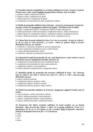 13. Funcţiile sintactice îndeplinite de cuvintele subliniate în textul ...începuse să plouă.
Picături mari, calde, repede înghiţite de praf (Mircea Eliade), sunt, în ordine:
a. predicat verbal, complement indirect;
b. predicat verbal, complement de agent;
c. atribut adjectival, complement de agent;
d. complement circumstanţial de mod, complement indirect.
14. Părţile de propoziţie subliniate din textul sunt: „Am fost la cinematograf cu inginerul,
care îmi vorbeşte trist de amânarea călătoriei în Franţa.” (M.Eliade) sunt, în ordine:
a. subiect, complement indirect, complement indirect, atribut substantival;
b. atribut pronominal, atribut pronominal, complement indirect, atribut substantival;
c. atribut adjectival, complement indirect, complement indirect, complement de loc;
d. subiect, atribut pronominal, complement de cauză, complement de loc.
15. Ultima linie de pauză utilizată în fraza Nu-i vine la socoteala - începu iar ctitorul -
nu dă un sfanţ la cutia bisericii(...) şi acasă - nămol de galbeni bătuţi şi frecaţi!
(B.Şt.Delavrancea), are rolul de:
a. a delimita o construcţie incidentă în interiorul propoziţiei;
b. a izola o propoziţie incidentă în cursul vorbirii directe;
c. a marca absenţa predicatului verbal;
d. a delimita o apoziţie de substantivul determinat.
16. Substantivul copil din propoziţia De mic copil Hagiul fusese copil cuminte şi aşezat
(B.Şt.Delavrancea), îndeplineşte funcţiile sintactice de:
a. complement circumstanţial de timp; complement direct;
b. complement circumstanţial de timp; nume predicativ;
c. complement indirect; nume predicativ;
d. atribut substantival prepoziţional; complement direct.
17. Identifică părţile de propoziţie din structura subliniată în fraza - Da’ vânturaţi
banii în mâini şi veţi simţi ce răcoare ţine când vă e cald şi ce cald e când vă e frig
(B.Şt.Delavrancea):
a. subiect, predicat nominal:
b. complement indirect, predicat verbal;
c. complement indirect, predicat nominal;
d. complement indirect, predicat verbal, subiect.
18. Părţile de propoziţie subliniate în structura: Acelaşi mi-i chipul (N.Labiş), sunt, în
ordine:
a. nume predicativ, atribut pronominal, subiect;
b. subiect, atribut pronominal, nume predicativ;
c. subiect, complement indirect, nume predicativ;
d. subiect, atribut pronominal, complement direct.
19. Precizează câte dintre cuvintele subliniate în textul următor nu au funcţie
sintactică: „Dar povestea lui Aliman a rămas vie şi mereu mlădioasă. Creşte şi se
împodobeşte an de an cu noi adause şi alte scornituri după închipuirile oamenilor,
jinduiţi de întâmplări dincolo de fire.” (V.Voiculescu)
a. toate
b. două
c. trei
d. patru
109
 