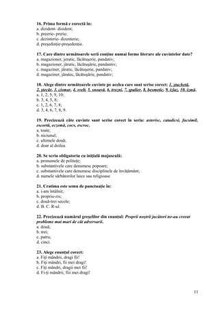 16. Prima formă e corectă în:
a. dizident- disident;
b. preerie- prerie;
c .dezinterie- dizenterie;
d. preşedinţie-preşedenţie.
17. Care dintre următoarele serii conţine numai forme literare ale cuvintelor date?
a. magazioner, jeratic, lăcătuşerie, pandativ;
b. magazioner, jăratic, lăcătuşărie, pandantiv;
c. magaziner, jăratic, lăcătuşerie, pandativ;
d. magaziner, jăratec, lăcătuşărie, pandativ;
18. Alege dintre următoarele cuvinte pe acelea care sunt scrise corect: 1. ştachetă,
2. ştecăr, 3. cismar, 4. svelt, 5. snoavă, 6. trozni, 7. şpalier, 8. besmetic, 9. izlaz, 10. izmă.
a. 1, 2, 5, 9, 10;
b. 3, 4, 5, 8;
c. 1, 2, 6, 7, 8;
d. 3, 4, 6, 7, 8, 9.
19. Precizează câte cuvinte sunt scrise corect în seria: asterisc, catadicsi, facsimil,
escortă, eczemă, cocs, escroc.
a. toate;
b. niciunul;
c. ultimele două;
d. doar al doilea.
20. Se scriu obligatoriu cu iniţială majusculă:
a. pronumele de politeţe;
b. substantivele care denumesc popoare;
c. substantivele care denumesc disciplinele de învăţământ;
d. numele sărbătorilor laice sau religioase
21. Cratima este semn de punctuaţie în:
a. i-am întâlnit;
b. propriu-zis;
c. două-trei secole;
d. B. C. R-ul.
22. Precizează numărul greşelilor din enunţul: Proprii noştrii jucători ne-au creeat
probleme mai mari de cât adversarii.
a. două;
b. trei;
c. patru;
d. cinci.
23. Alege enunţul corect:
a. Fiţi mândrii, dragi fii!
b. Fiţi mândri, fii mei dragi!
c. Fiţi mândri, dragii mei fii!
d. Fi-ţi mândrii, fiii mei dragi!
11
 