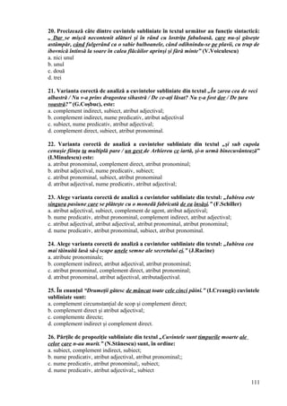 20. Precizează câte dintre cuvintele subliniate în textul următor au funcţie sintactică:
„ Dar se mişcă necontenit alături şi în rând cu lostriţa fabuloasă, care nu-şi găseşte
astâmpăr, când fulgerând ca o sabie bulboanele, când odihnindu-se pe plavii, cu trup de
ibovnică întinsă la soare în calea flăcăilor aprinşi şi fără minte” (V.Voiculescu)
a. nici unul
b. unul
c. două
d. trei
21. Varianta corectă de analiză a cuvintelor subliniate din textul „În zarea cea de veci
albastră / Nu v-a prins dragostea sihastră / De ce-aţi lăsat? Nu v-a fost dor / De ţara
voastră?” (G.Coşbuc), este:
a. complement indirect, subiect, atribut adjectival;
b. complement indirect, nume predicativ, atribut adjectival
c. subiect, nume predicativ, atribut adjectival;
d. complement direct, subiect, atribut pronominal.
22. Varianta corectă de analiză a cuvintelor subliniate din textul „şi sub cupola
cenuşie fiinţa ta multiplă pare / un gest de Arhiereu ce iartă, şi-n urmă binecuvântează”
(I.Minulescu) este:
a. atribut pronominal, complement direct, atribut pronominal;
b. atribut adjectival, nume predicativ, subiect;
c. atribut pronominal, subiect, atribut pronominal
d. atribut adjectival, nume predicativ, atribut adjectival;
23. Alege varianta corectă de analiză a cuvintelor subliniate din textul: „Iubirea este
singura pasiune care se plăteşte cu o monedă fabricată de ea însăşi.” (F.Schiller)
a. atribut adjectival, subiect, complement de agent, atribut adjectival;
b. nume predicativ, atribut pronominal, complement indirect, atribut adjectival;
c. atribut adjectival, atribut adjectival, atribut pronominal, atribut pronominal;
d. nume predicativ, atribut pronominal, subiect, atribut pronominal.
24. Alege varianta corectă de analiză a cuvintelor subliniate din textul: „Iubirea cea
mai tăinuită lasă să-i scape unele semne ale secretului ei.” (J.Racine)
a. atribute pronominale;
b. complement indirect, atribut adjectival, atribut pronominal;
c. atribut pronominal, complement direct, atribut pronominal;
d. atribut pronominal, atribut adjectival, atributadjectival.
25. În enunţul “Drumeţii gătesc de mâncat toate cele cinci pâini.” (I.Creangă) cuvintele
subliniate sunt:
a. complement circumstanţial de scop şi complement direct;
b. complement direct şi atribut adjectival;
c. complemente directe;
d. complement indirect şi complement direct.
26. Părţile de propoziţie subliniate din textul „Cuvintele sunt timpurile moarte ale
celor care n-au murit.” (N.Stănescu) sunt, în ordine:
a. subiect, complement indirect, subiect;
b. nume predicativ, atribut adjectival, atribut pronominal;;
c. nume predicativ, atribut pronominal;, subiect;
d. nume predicativ, atribut adjectival;, subiect
111
 