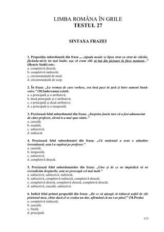 LIMBA ROMÂNA ÎN GRILE
TESTUL 27
SINTAXA FRAZEI
1. Propoziţia subordonată din fraza „...zăpada moale se lipea strat cu strat de călcâie,
făcându-mi-le tot mai înalte, aşa că eram silit să bat din picioare la fiece moment...”
(Henric Stahl) este:
a. completivă directă;
b. completivă indirectă;
c. circumstanţială de mod;
d. circumstanţială de scop.
2. În fraza: „La vremea de care vorbesc, era însă pace în ţară şi între oameni bună-
voire.” (M.Sadoveanu) există:
a. o principală şi o atributivă;
b. două principale şi o atributivă;
c. o principală şi două atributive;
d. o principală şi o temporală.
3. Precizează felul subordonatei din fraza: „Surprins foarte tare că a fost admonestat
de către profesor, elevul n-a mai spus nimic.”
a. cauzală;
b. modală;
c. subiectivă;
d. indirectă.
4. Precizează felul subordonatei din fraza: „Că studentul a avut o atitudine
irevenţioasă, asta l-a supărat pe profesor.”
a. cauzală;
b. temporală;
c. subiectivă;
d. completivă directă.
5. Precizează felul subordonatelor din fraza: „Cine şi de ce ne împiedică să ne
revendicăm drepturile, asta ne preocupă cel mai mult.”
a. subiectivă, subiectivă, indirectă;
b. subiectivă, completivă indirectă, completivă directă;
c. completivă directă, completivă directă, completivă directă;
d. subiectivă, cauzală, subiectivă.
6. Indică felul primei propoziţii din fraza: „De ce să ajungă să trăiască astfel de zile
prietenul meu, chiar dacă el se credea un dur, afirmând că nu i-ar păsa?” (M.Preda)
a. completivă indirectă;
b. cauzală;
c. finală;
d. principală.
113
 