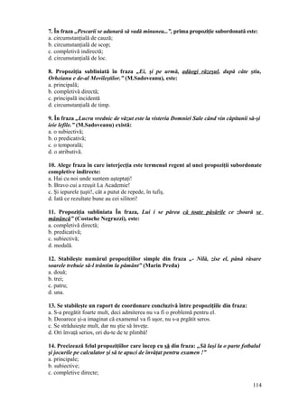 7. În fraza „Pescarii se adunară să vadă minunea...”, prima propoziţie subordonată este:
a. circumstanţială de cauză;
b. circumstanţială de scop;
c. completivă indirectă;
d. circumstanţială de loc.
8. Propoziţia subliniată în fraza „Ei, şi pe urmă, adăogi răzeşul, după câte ştiu,
Orheianu e de-al Movileştilor.” (M.Sadoveanu), este:
a. principală;
b. completivă directă;
c. principală incidentă
d. circumstanţială de timp.
9. În fraza „Lucru vrednic de văzut este la visteria Domniei Sale când vin căpitanii să-şi
ieie lefile.” (M.Sadoveanu) există:
a. o subiectivă;
b. o predicativă;
c. o temporală;
d. o atributivă.
10. Alege fraza în care interjecţia este termenul regent al unei propoziţii subordonate
completive indirecte:
a. Hai cu noi unde suntem aşteptaţi!
b. Bravo cui a reuşit La Academie!
c. Şi iepurele ţuşti!, cât a putut de repede, în tufiş.
d. Iată ce rezultate bune au cei silitori!
11. Propoziţia subliniata În fraza, Lui i se părea că toate păsările ce zboară se
mănâncă” (Costache Negruzzi), este:
a. completivă directă;
b. predicativă;
c. subiectivă;
d. modală.
12. Stabileşte numărul propoziţiilor simple din fraza „- Nilă, zise el, până răsare
soarele trebuie să-l trântim la pământ” (Marin Preda)
a. două;
b. trei;
c. patru;
d. una.
13. Se stabileşte un raport de coordonare concluzivă între propoziţiile din fraza:
a. S-a pregătit foarte mult, deci admiterea nu va fi o problemă pentru el.
b. Deoarece şi-a imaginat că examenul va fi uşor, nu s-a prgătit seros.
c. Se străduieşte mult, dar nu ştie să înveţe.
d. Ori învaţă serios, ori du-te de te plimbă!
14. Precizează felul propoziţiilor care încep cu să din fraza: „Să laşi la o parte fotbalul
şi jocurile pe calculator şi să te apuci de învăţat pentru examen !”
a. principale;
b. subiective;
c. completive directe;
114
 