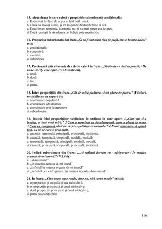 15. Alege fraza în care există o propoziţie subordonată condiţională:
a. Dacă n-ai învăţat, de aceea ai luat notă mică.
b. Dacă nu învaţă nimic, şi tot răspunde destul de bine la oră.
c. Dacă înveţi temeinic, examenul nu -ţi va mai părea aşa de greu.
d. Dacă reuşeşti la Academia de Poliţie este meritul tău.
16. Propoziţia subordonată din fraza „Şi să fi stat toată ziua pe plajă, nu se bronza deloc.”
este:
a. condiţională;
b. concesivă;
c. cauzală;
d. subiectivă.
17. Precizează câte elemente de relaţie există în fraza: „Străinule ce baţi la poartă, / De
unde vii / Şi cine eşti?...” (I.Minulescu).
a. unul;
b. două;
c. trei,
d. patru.
18. Între propoziţiile din fraza „Cât de mică picătura, şi tot găureşte piatra.” (Folclor),
se stabileşte un raport de:
a. coordonare copulativă
b. coordonare adversativă
c. coordonare prin juxtapunere
d. subordonare
19. Indică felul propoziţiilor subliniate în ordinea în care apar: 1.„Cum nu şi-a
învăţat, a luat notă mică.” 2.Cum a terminat cu bacalaureatul, cum a plecat la mare.
3.Cum au reacţionat când au văzut rezultatele examenului? 4.Nouă, cum avea să spună
tata, nu ni se ceruse prea mult.
a. cauzală, temporală, principală, principală, incidentă.;
b. cauzală, temporală, temporală, modală, modală;
c. temporală, temporală, principală, modală, modală;
d. cauzală, principală, temporală, principală, incidentă.
20. Indică subordonata din fraza: „...şi sufletul doream cu - nfrigurare / În muzica
aceasta să-mi inund.” (N.Labiş)
a. „să-mi inund”
b. „în muzica aceasta să-mi inund”
c. „sufletul în muzica aceasta să-mi inund”
d. „sufletul...cu - nfrigurare...în muzica aceasta să-mi inund”
21. În fraza: „Cine poate oase roade, cine nu, nici carne moale” există:
a. o propoziţie principală şi una subiectivă;
b. o propoziţie principală şi două subiective;
c. două propoziţii principale şi două subiective;
d. patru propoziţii prin
116
 