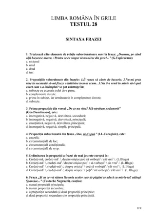 LIMBA ROMÂNA ÎN GRILE
TESTUL 28
SINTAXA FRAZEI
1. Precizează câte elemente de relaţie subordonatoare sunt în fraza: „Doamne, pe când
alţii huzuresc mereu, / Pentru ce eu singur să muncesc din greu?...” (G.Topârceanu)
a. niciunul
b. unul
c. două
d. trei
2. Propoziţiile subordonate din frazele: 1.Îi venea să cânte de bucurie. 2.Nu-mi prea
vine la socoteală să-mi fixeze o întâlnire tocmai acum. .3.Nu ţi-a venit în minte să-i spui
exact cum s-a întâmplat? se pot contrage în:
a. subiecte cu excepţia celei de-a patra;
b. complemente directe;
c. prima în subiect, iar următoarele în complemente directe;
d. subiecte.
3. Prima propoziţie din versul „De ce nu vine? Mă-ntrebam nedumerit”
(Geo Dumitrescu), este:
a. interogativă, negativă, dezvoltată, secundară;
b. interogativă, negativă, dezvoltată, principală;
c. enunţiativă, negativă, dezvoltată, principală;
d. interogativă, negativă, simplă, principală.
4. Propoziţia subordonată din fraza „Stai, să-ţi spui.” (I.L.Caragiale), este:
a. cauzală;
b. circumstanţială de loc;
c. circumstanţială condiţională;
d. circumstanţială de scop.
5. Delimitarea în propoziţii a frazei de mai jos este corectă în:
a. Credeţi-mă, credeţi-mă1
/, despre orişice poţi să vorbeşti2
/ cât vrei3
/. (L.Blaga)
b. Credeţi-mă1
/, credeţi-mă2
/ despre orişice poţi3
/ să vorbeşti4
/ cât vrei5
/. (L.Blaga)
c. Credeţi-mă1
/, credeţi-mă2
/, despre orişice3
/ poţi să vorbeşti4
/ cât vrei5
/. (L.Blaga)
d. Credeţi-mă1
/, credeţi-mă2
/, despre orişice3
/ poţi4
/ să vorbeşti3
/ cât vrei5
/ . (L.Blaga)
6. Fraza „Şi cu ce vei sătura lăcomia acelor cete de păgâni ce aduci cu măria-ta? adăogi
Spancioc...” (Costache Negruzzi), conţine:
a. numai propoziţii principale;
b. numai propoziţii secundare;
c. o propoziţie secundară şi două propoziţii principale;
d. două propoziţii secundare şi o propoziţie principală.
119
 