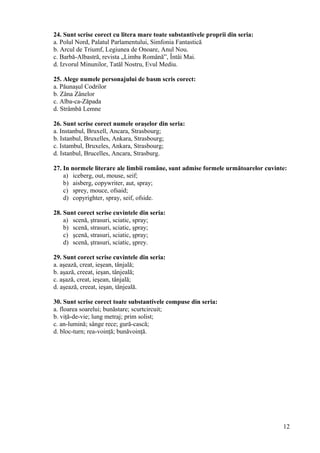 24. Sunt scrise corect cu litera mare toate substantivele proprii din seria:
a. Polul Nord, Palatul Parlamentului, Simfonia Fantastică
b. Arcul de Triumf, Legiunea de Onoare, Anul Nou.
c. Barbă-Albastră, revista „Limba Română”, Întâi Mai.
d. Izvorul Minunilor, Tatăl Nostru, Evul Mediu.
25. Alege numele personajului de basm scris corect:
a. Păunaşul Codrilor
b. Zâna Zânelor
c. Alba-ca-Zăpada
d. Strâmbă Lemne
26. Sunt scrise corect numele oraşelor din seria:
a. Instanbul, Bruxell, Ancara, Strasbourg;
b. Istanbul, Bruxelles, Ankara, Strasbourg;
c. Istambul, Bruxeles, Ankara, Strasbourg;
d. Istanbul, Brucelles, Ancara, Strasburg.
27. In normele literare ale limbii române, sunt admise formele următoarelor cuvinte:
a) iceberg, out, mouse, seif;
b) aisberg, copywriter, aut, spray;
c) sprey, mouce, ofsaid;
d) copyrighter, spray, seif, ofside.
28. Sunt corect scrise cuvintele din seria:
a) scenă, ştrasuri, sciatic, spray;
b) scenă, strasuri, sciatic, şpray;
c) şcenă, strasuri, sciatic, şpray;
d) scenă, ştrasuri, sciatic, şprey.
29. Sunt corect scrise cuvintele din seria:
a. aşează, creat, ieşean, tânjală;
b. aşază, creeat, ieşan, tânjeală;
c. aşază, creat, ieşean, tânjală;
d. aşează, creeat, ieşan, tânjeală.
30. Sunt scrise corect toate substantivele compuse din seria:
a. floarea soarelui; bunăstare; scurtcircuit;
b. viţă-de-vie; lung metraj; prim solist;
c. an-lumină; sânge rece; gură-cască;
d. bloc-turn; rea-voinţă; bunăvoinţă.
12
 