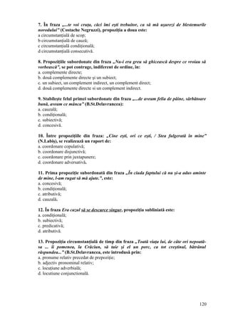 7. În fraza „...te voi cruţa, căci îmi eşti trebuitor, ca să mă uşurezi de blestemurile
norodului” (Costache Negruzzi), propoziţia a doua este:
a circumstanţială de scop;
b circumstanţială de cauză;
c circumstanţială condiţională;
d circumstanţială consecutivă.
8. Propoziţiile subordonate din fraza „Nu-i era greu să ghicească despre ce vroiau să
vorbească”, se pot contrage, indiferent de ordine, în:
a. complemente directe;
b. două complemente directe şi un subiect;
c. un subiect, un complement indirect, un complement direct;
d. două complemente directe si un complement indirect.
9. Stabileşte felul primei subordonate din fraza „...de aveam felia de pâine, sărbătoare
bună, aveam ce mânca” (B.St.Delavrancea):
a. cauzală;
b. condiţională;
c. subiectivă;
d. concesivă.
10. Între propoziţiile din fraza: „Cine eşti, ori ce eşti, / Stea fulgerată în mine”
(N.Labiş), se realizează un raport de:
a. coordonare copulativă;
b. coordonare disjunctivă;
c. coordonare prin juxtapunere;
d. coordonare adversativă.
11. Prima propoziţie subordonată din fraza „În ciuda faptului că nu şi-a adus aminte
de mine, l-am rugat să mă ajute.”, este:
a. concesivă;
b. condiţională;
c. atributivă;
d. cauzală.
12. În fraza Era cazul să se descurce singur, propoziţia subliniată este:
a. condiţională;
b. subiectivă;
c. predicativă;
d. atributivă.
13. Propoziţia circumstanţială de timp din fraza „Toată viaţa lui, de câte ori nepoată-
sa ... îi pomenea, la Crăciun, să taie şi el un porc, ca tot creştinul, bătrânul
răspundea...” (B.St.Delavrancea, este introdusă prin:
a. pronume relativ precedat de prepoziţie;
b. adjectiv pronominal relativ;
c. locuţiune adverbială;
d. locutiune conjunctională.
120
 