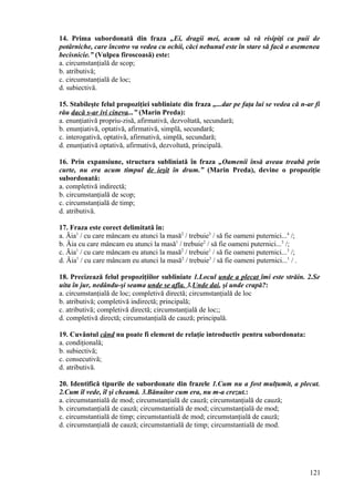 14. Prima subordonată din fraza „Ei, dragii mei, acum să vă risipiţi ca puii de
potârniche, care încotro va vedea cu ochii, căci nebunul este în stare să facă o asemenea
becisnicie.” (Vulpea firoscoasă) este:
a. circumstanţială de scop;
b. atributivă;
c. circumstanţială de loc;
d. subiectivă.
15. Stabileşte felul propoziţiei subliniate din fraza „...dar pe faţa lui se vedea că n-ar fi
rău dacă s-ar ivi cineva...” (Marin Preda):
a. enunţiativă propriu-zisă, afirmativă, dezvoltată, secundară;
b. enunţiativă, optativă, afirmativă, simplă, secundară;
c. interogativă, optativă, afirmativă, simplă, secundară;
d. enunţiativă optativă, afirmativă, dezvoltată, principală.
16. Prin expansiune, structura subliniată în fraza „Oamenii însă aveau treabă prin
curte, nu era acum timpul de ieşit în drum.” (Marin Preda), devine o propoziţie
subordonată:
a. completivă indirectă;
b. circumstanţială de scop;
c. circumstanţială de timp;
d. atributivă.
17. Fraza este corect delimitată în:
a. Ăia1
/ cu care mâncam eu atunci la masă2
/ trebuie3
/ să fie oameni puternici...4
/;
b. Ăia cu care mâncam eu atunci la masă1
/ trebuie2
/ să fie oameni puternici...3
/;
c. Ăia1
/ cu care mâncam eu atunci la masă2
/ trebuie1
/ să fie oameni puternici...3
/;
d. Ăia1
/ cu care mâncam eu atunci la masă2
/ trebuie3
/ să fie oameni puternici...1
/ .
18. Precizează felul propoziţiilor subliniate 1.Locul unde a plecat îmi este străin. 2.Se
uita în jur, nedându-şi seama unde se afla. 3.Unde dai, şi unde crapă?:
a. circumstanţială de loc; completivă directă; circumstanţială de loc
b. atributivă; completivă indirectă; principală;
c. atributivă; completivă directă; circumstanţială de loc;;
d. completivă directă; circumstanţială de cauză; principală.
19. Cuvântul când nu poate fi element de relaţie introductiv pentru subordonata:
a. condiţională;
b. subiectivă;
c. consecutivă;
d. atributivă.
20. Identifică tipurile de subordonate din frazele 1.Cum nu a fost mulţumit, a plecat.
2.Cum îl vede, îl şi cheamă. 3.Bănuitor cum era, nu m-a crezut.:
a. circumstantială de mod; circumstanţială de cauză; circumstanţială de cauză;
b. circumstanţială de cauză; circumstantială de mod; circumstanţială de mod;
c. circumstantială de timp; circumstantială de mod; circumstanţială de cauză;
d. circumstanţială de cauză; circumstantială de timp; circumstantială de mod.
121
 