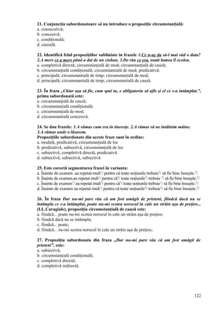 21. Conjuncţia subordonatoare să nu introduce o propoziţie circumstanţială:
a. consecutivă;
b. concesivă;
c. condiţională;
d. cauzală.
22. Identifică felul propoziţiilor subliniate in frazele 1.Ce n-aş da să-l mai văd o data?
2.A mers ce a mers până a dat de un cioban. 3.De rău ce era, toată lumea îl ocolea.
a. completivă directă; circumstanţială de mod; circumstanţială de cauză;
b. circumstanţială condiţională; circumstantială de mod; predicativă;
c. principală; circumstantială de timp; circumstanţială de mod;
d. principală; circumstantială de timp; circumstantială de cauză.
23. În fraza „Chiar aşa să fie, cum spui tu, e obligatoriu să afle şi el ce s-a intâmplat.”,
prima subordonată este:
a. circumstanţială de cauză;
b. circumstanţială condiţională;
c. circumstanţială de mod;
d. circumstantială concesivă.
24. Se dau frazele: 1.A rămas cum era în tinereţe. 2.A rămas să ne întâlnim mâine.
3.A rămas unde o lăsasem.
Propoziţiile subordonate din aceste fraze sunt în ordine:
a. modală, predicativă, circumstanţială de loc
b. predicativă, subiectivă, circumstanţială de loc
c. subiectivă, completivă directă, predicativă
d. subiectivă, subiectivă, subiectivă
25. Este corectă segmentarea frazei în varianta:
a. Înainte de examen .au repetat mult1
/ pentru că toate noţiunile trebuie2
/ să fie bine însuşite.3
/
b. Înainte de examen.au repetat mult1
/ pentru că2
/ toate noţiunile3
/ trebuie 2
/ să fie bine însuşite.3
/
c. Înainte de examen1
/ au repetat mult2
/ pentru că3
/ toate noţiunile trebuie1
/ să fie bine însuşite.3
/
d. Înainte de examen au repetat mult1
/ pentru că toate noţiunile2
/ trebuie3
/ să fie bine însuşite.2
/
26. În fraza Dar nu-mi pare rău că am fost amăgit de prieteni, fiindcă dacă nu se
întâmpla ce s-a întâmplat, poate nu-mi scotea norocul în cale un străin aşa de preţios...
(I.L.Caragiale), propoziţia circumstanţială de cauză este:
a. fiindcă... poate nu-mi scotea norocul în cale un străin aşa de preţios;
b. fiindcă dacă nu se intâmpla;
c. fiindcă... poate;
d. fiindcă... nu-mi scotea norocul în cale un străin aşa de preţios;
27. Propoziţia subordonata din fraza „Dar nu-mi pare rău că am fost amăgit de
prieteni”, este:
a. subiectivă;
b. circumstanţială condiţională;
c. completivă directă;
d. completivă indirectă.
122
 