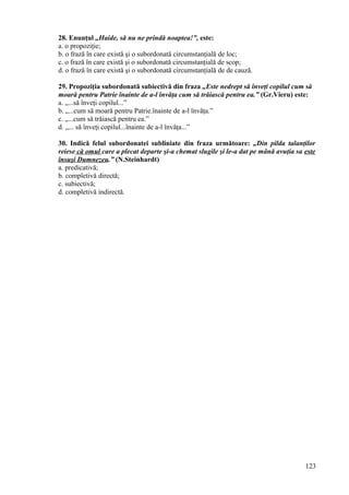 28. Enunţul „Haide, să nu ne prindă noaptea!”, este:
a. o propoziţie;
b. o frază în care există şi o subordonată circumstanţială de loc;
c. o frază în care există şi o subordonată circumstanţială de scop;
d. o frază în care există şi o subordonată circumstanţială de de cauză.
29. Propoziţia subordonată subiectivă din fraza „Este nedrept să înveţi copilul cum să
moară pentru Patrie înainte de a-l învăţa cum să trăiască pentru ea.” (Gr.Vieru) este:
a. „...să înveţi copilul...”
b. „...cum să moară pentru Patrie.înainte de a-l învăţa.”
c. „...cum să trăiască pentru ea.”
d. „... să înveţi copilul...înainte de a-l învăţa...”
30. Indică felul subordonatei subliniate din fraza următoare: „Din pilda talanţilor
reiese că omul care a plecat departe şi-a chemat slugile şi le-a dat pe mână avuţia sa este
însuşi Dumnezeu.” (N.Steinhardt)
a. predicativă;
b. completivă directă;
c. subiectivă;
d. completivă indirectă.
123
 
