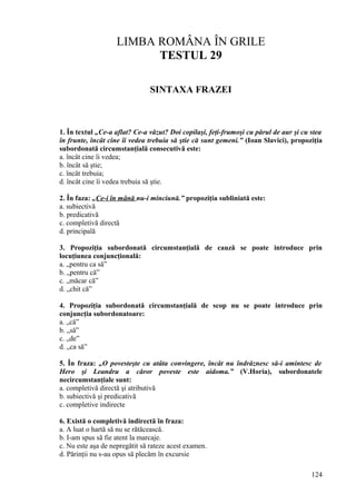 LIMBA ROMÂNA ÎN GRILE
TESTUL 29
SINTAXA FRAZEI
1. În textul „Ce-a aflat? Ce-a văzut? Doi copilaşi, feţi-frumoşi cu părul de aur şi cu stea
în frunte, încât cine îi vedea trebuia să ştie că sunt gemeni.” (Ioan Slavici), propoziţia
subordonată circumstanţială consecutivă este:
a. încât cine îi vedea;
b. încât să ştie;
c. încât trebuia;
d. încât cine îi vedea trebuia să ştie.
2. În faza: „Ce-i în mână nu-i minciună.” propoziţia subliniată este:
a. subiectivă
b. predicativă
c. completivă directă
d. principală
3. Propoziţia subordonată circumstanţială de cauză se poate introduce prin
locuţiunea conjuncţională:
a. „pentru ca să”
b. „pentru că”
c. „măcar că”
d. „chit că”
4. Propoziţia subordonată circumstanţială de scop nu se poate introduce prin
conjuncţia subordonatoare:
a. „că”
b. „să”
c. „de”
d. „ca să”
5. În fraza: „O povesteşte cu atâta convingere, încât nu îndrăznesc să-i amintesc de
Hero şi Leandru a căror poveste este aidoma.” (V.Horia), subordonatele
necircumstanţiale sunt:
a. completivă directă şi atributivă
b. subiectivă şi predicativă
c. completive indirecte
6. Există o completivă indirectă în fraza:
a. A luat o hartă să nu se rătăcească.
b. I-am spus să fie atent la marcaje.
c. Nu este aşa de nepregătit să rateze acest examen.
d. Părinţii nu s-au opus să plecăm în excursie
124
 