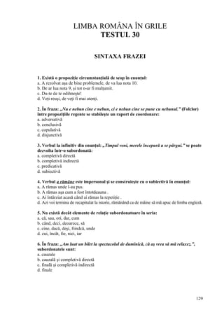 LIMBA ROMÂNA ÎN GRILE
TESTUL 30
SINTAXA FRAZEI
1. Există o propoziţie circumstanţială de scop în enunţul:
a. A rezolvat aşa de bine problemele, de va lua nota 10.
b. De ar lua nota 9, şi tot n-ar fi mulţumit.
c. Du-te de te odihneşte!
d. Veţi reuşi, de veţi fi mai atenţi.
2. În fraza: „Nu e nebun cine e nebun, ci e nebun cine se pune cu nebunul.” (Folclor)
între propoziţiile regente se stabileşte un raport de coordonare:
a. adversativă
b. conclusivă
c. copulativă
d. disjunctivă
3. Verbul la infinitiv din enunţul: „Timpul veni, merele începură a se pârgui.” se poate
dezvolta într-o subordonată:
a. completivă directă
b. completivă indirectă
c. predicativă
d. subiectivă
4. Verbul a rămâne este impersonal şi se construieşte cu o subiectivă în enunţul:
a. A rămas unde l-au pus.
b. A rămas aşa cum a fost întotdeauna .
c. Ai întârziat acasă când ai rămas la repetiţie .
d. Azi voi termina de recapitulat la istorie, rămânând ca de mâine să mă apuc de limba engleză.
5. Nu există decât elemente de relaţie subordonatoare în seria:
a. că, sau, ori, dar, cum
b. când, deci, deoarece, să
c. cine, dacă, deşi, fiindcă, unde
d. cui, încât, fie, nici, iar
6. În fraza: „Am luat un bilet la spectacolul de duminică, că aş vrea să mă relaxez.”,
subordonatele sunt:
a. cauzale
b. cauzală şi completivă directă
c. finală şi completivă indirectă
d. finale
129
 