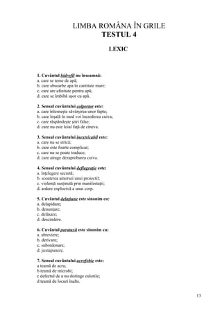 LIMBA ROMÂNA ÎN GRILE
TESTUL 4
LEXIC
1. Cuvântul hidrofil nu înseamnă:
a. care se teme de apă;
b. care absoarbe apa în cantitate mare;
c. care are afinitate pentru apă;
d. care se îmbibă uşor cu apă.
2. Sensul cuvântului colportor este:
a. care înlesneşte săvârşirea unor fapte;
b. care înşală în mod voi încrederea cuiva;
c. care răspândeşte ştiri false;
d. care nu este loial faţă de cineva.
3. Sensul cuvântului inextricabil este:
a. care nu se strică;
b. care este foarte complicat;
c. care nu se poate traduce;
d. care atrage dezaprobarea cuiva.
4. Sensul cuvântului deflagraţie este:
a. înţelegere secretă;
b. scoaterea amorsei unui proiectil;
c. violenţă susţinută prin manifestaţii;
d. ardere explozivă a unui corp.
5. Cuvântul delaţiune este sinonim cu:
a. delapidare;
b. denunţare;
c. delăsare;
d. descindere.
6. Cuvântul parataxă este sinonim cu:
a. abreviere;
b. derivare;
c. subordonare;
d. juxtapunere.
7. Sensul cuvântului acrofobie este:
a teamă de acru;
b teamă de microbi;
c defectul de a nu distinge culorile;
d teamă de locuri înalte.
13
 
