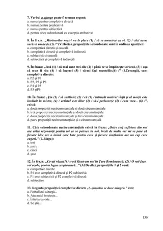 7. Verbul a ajunge poate fi termen regent:
a. numai pentru completiva directă
b. numai pentru predicativă
c. numai pentru subiectivă
d. pentru orice subordonată cu excepţia atributivei
8. În fraza: „Marinarilor noştri nu le place (1) / să se amestece cu ei, (2) / căci acest
surâs îi umileşte.(3) /” (V.Horia), propoziţiile subordonate sunt în ordinea apariţiei:
a. completivă directă şi cauzală
b. completivă directă şi completivă indirectă
c. subiectivă şi cauzală
d. subiectivă şi completivă indirectă
9. În fraza: „Iată (1) / că mai sunt trei zile (2) / până ce se împlineşte sorocul, (3) / aşa
că n-ar fi rău (4) / să încerci (5) / să-mi faci socotelile.(6) /” (I.Creangă), sunt
completive directe:
a. P2 şi P6
b. P2, P5 şi P6
c. P4 şi P5
d. P5 şiP6
10. În fraza: „Ţin (1) / să subliniez (2) / că (3) / întrucât motivul vieţii şi al morţii este
învăluit în mister, (4) / artistul este liber (3) / să-l prelucreze (5) / cum vrea . (6) /”,
există:
a. două propoziţii necircumstanţiale şi două circumstanţiale
b. trei propoziţii necircumstanţiale şi două circumstanţiale
c. două propoziţii necircumstanţiale şi trei circumstanţiale
d. patru propoziţii necircumstanţiale şi o circumstanţială
11. Câte subordonate necircumstanţiale există în fraza: „Orice colţ sufletesc din noi
are atâta rezonanţă pentru tot ce se petrece în noi, încât de multe ori mi se pare că
fiecare idee are o inimă care bate pentru ceva şi fiecare simţământ are un cap care
cugetă.” (L.Blaga):
a. trei
b. patru
c. cinci
d. şase
12. În fraza: „Ce-aţi văzut(1) / c-aci făcut-am noi în Ţara Românească, (2) / O veţi face
voi acolo, pentru legea creştinească...” (Al.Davila), propoziţiile 1 şi 2 sunt:
a. completive directe
b. P1 este completivă directă şi P2 subiectivă
c. P1 este subiectivă şi P2 completivă directă
d. subiective
13. Regenta propoziţiei completive directe „(...)încotro se duce mingea.” este:
a. Fotbalistul aleargă...
b. Atacantul intuieşte...
c. Întrebarea este...
d. Se ştie...
130
 